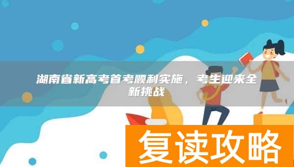 湖南省新高考首考顺利实施，考生迎来全新挑战
